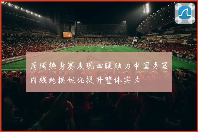 周琦热身赛表现回暖助力中国男篮内线轮换优化提升整体实力
