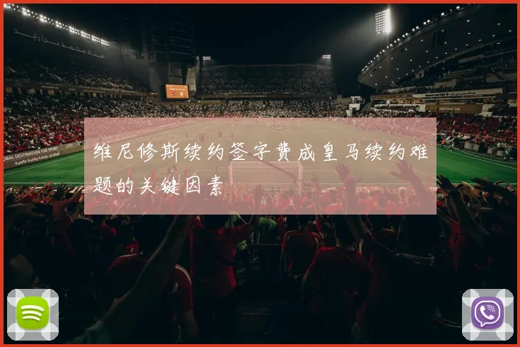 维尼修斯续约签字费成皇马续约难题的关键因素