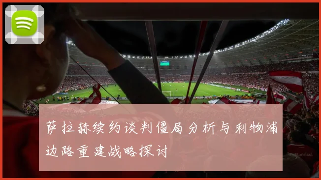 萨拉赫续约谈判僵局分析与利物浦边路重建战略探讨