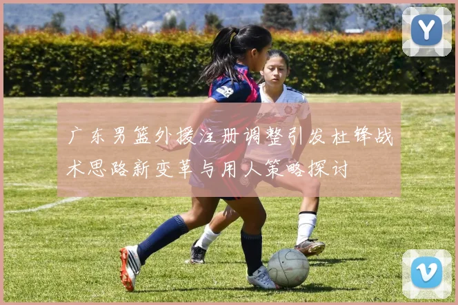 广东男篮外援注册调整引发杜锋战术思路新变革与用人策略探讨