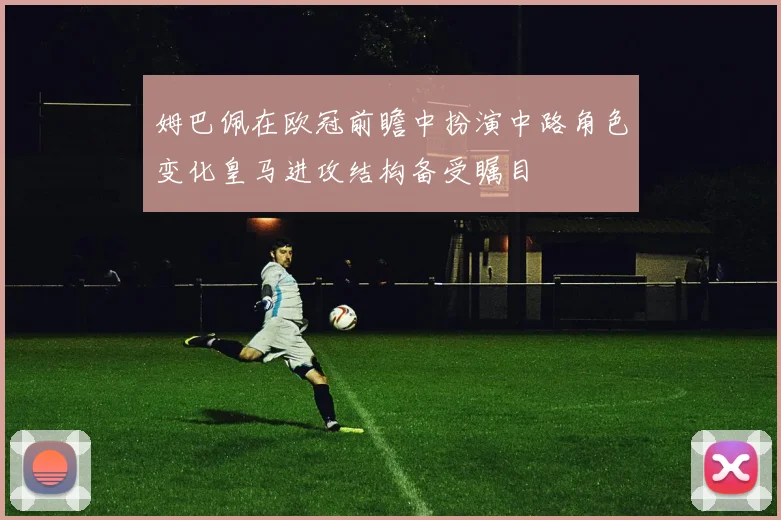 姆巴佩在欧冠前瞻中扮演中路角色变化皇马进攻结构备受瞩目