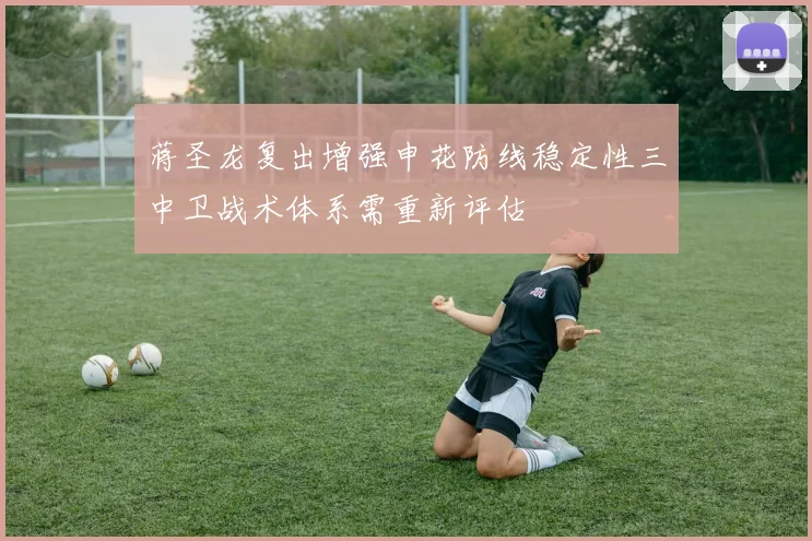 蒋圣龙复出增强申花防线稳定性三中卫战术体系需重新评估