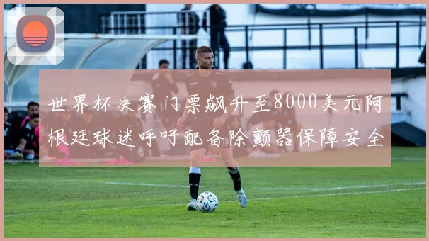 世界杯决赛门票飙升至8000美元阿根廷球迷呼吁配备除颤器保障安全