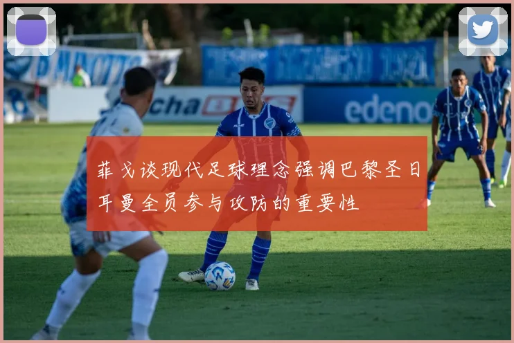 菲戈谈现代足球理念强调巴黎圣日耳曼全员参与攻防的重要性