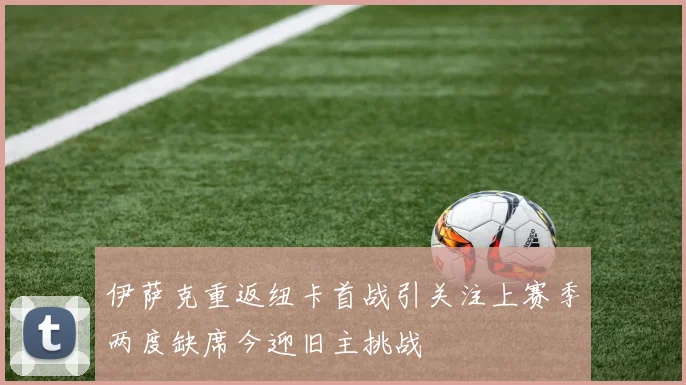 伊萨克重返纽卡首战引关注上赛季两度缺席今迎旧主挑战