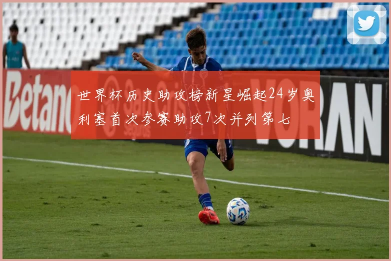 世界杯历史助攻榜新星崛起24岁奥利塞首次参赛助攻7次并列第七